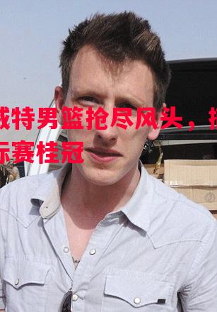 科威特男篮抢尽风头，摘得锦标赛桂冠