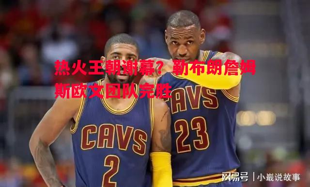 热火王朝谢幕？勒布朗詹姆斯欧文团队完胜